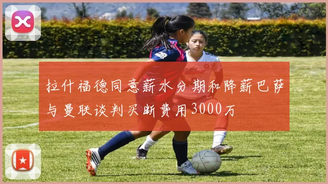 拉什福德同意薪水分期和降薪巴萨与曼联谈判买断费用3000万