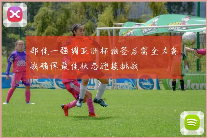 邵佳一强调亚洲杯抽签后需全力备战确保最佳状态迎接挑战