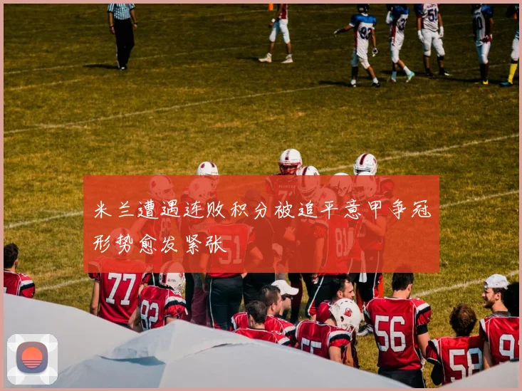 米兰遭遇连败积分被追平意甲争冠形势愈发紧张