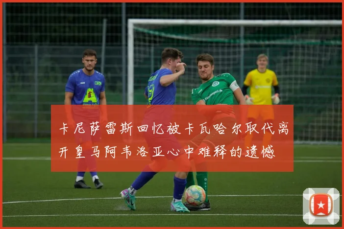 卡尼萨雷斯回忆被卡瓦哈尔取代离开皇马阿韦洛亚心中难释的遗憾