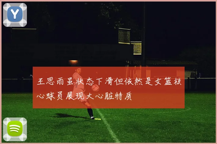 王思雨虽状态下滑但依然是女篮核心球员展现大心脏特质