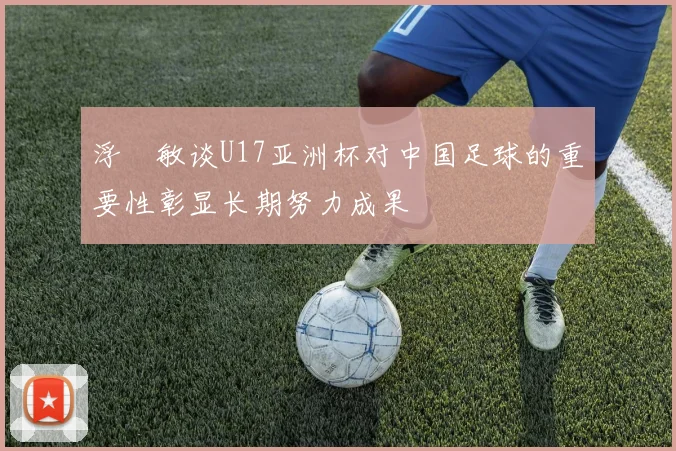 浮嶋敏谈U17亚洲杯对中国足球的重要性彰显长期努力成果
