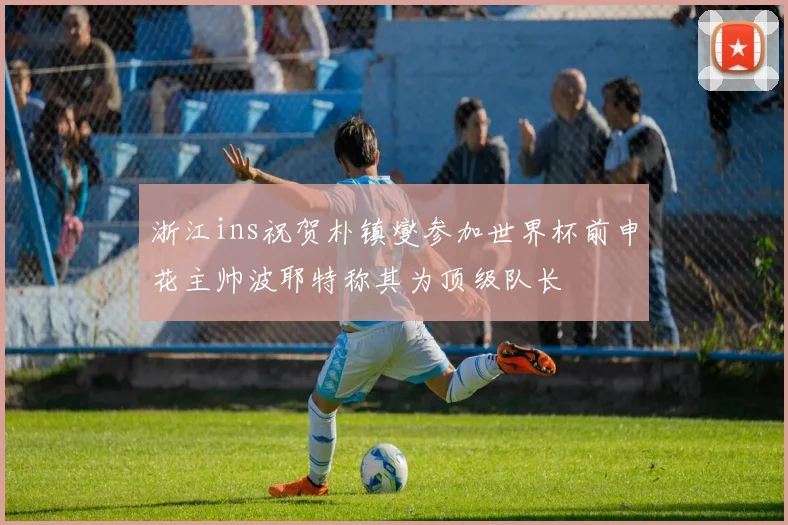 浙江ins祝贺朴镇燮参加世界杯前申花主帅波耶特称其为顶级队长