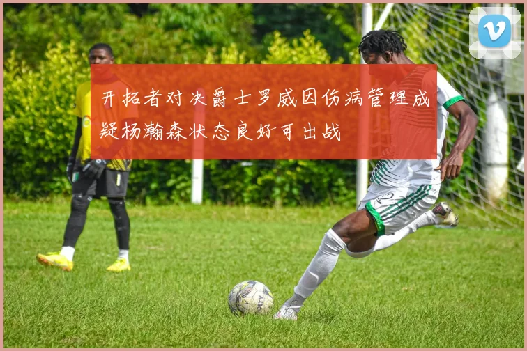 开拓者对决爵士罗威因伤病管理成疑杨瀚森状态良好可出战