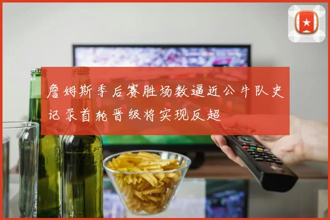 詹姆斯季后赛胜场数逼近公牛队史记录首轮晋级将实现反超