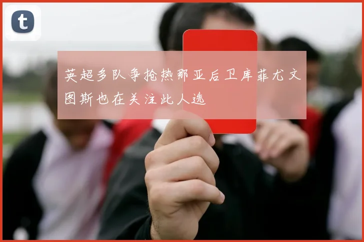 英超多队争抢热那亚后卫库菲尤文图斯也在关注此人选